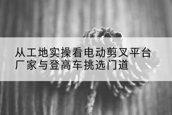 荣成电动剪叉升降平台厂家-从工地实操看电动剪叉平台厂家与登高车挑选门道