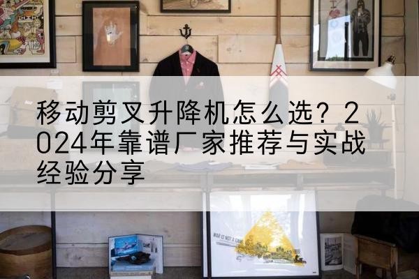 荣成升降平台厂家推荐-移动剪叉升降机怎么选?2024年靠谱厂家推荐与实战经验分享