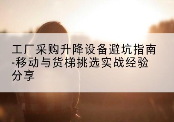 荣成移动式升降机怎么选-工厂采购升降设备避坑指南-移动与货梯挑选实战经验分享