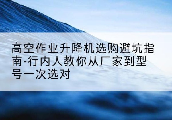 荣成升降平台厂家-高空作业升降机选购避坑指南-行内人教你从厂家到型号一次选对