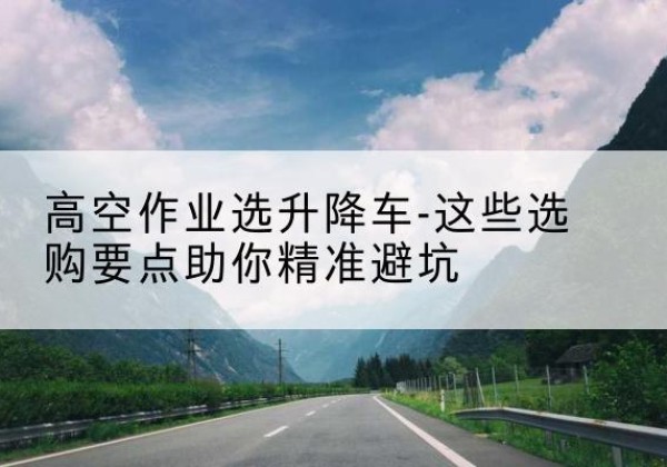 荣成升降车厂家-高空作业选升降车-这些选购要点助你*避坑
