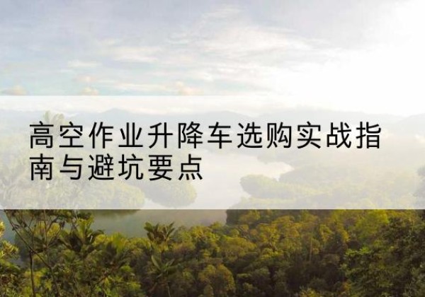 荣成升降车怎么选-高空作业升降车选购实战指南与避坑要点