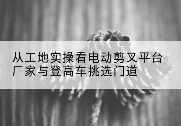 荣成电动剪叉升降平台厂家-从工地实操看电动剪叉平台厂家与登高车挑选门道