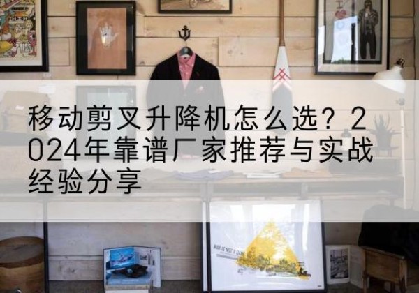 荣成升降平台厂家推荐-移动剪叉升降机怎么选？2024年靠谱厂家推荐与实战经验分享